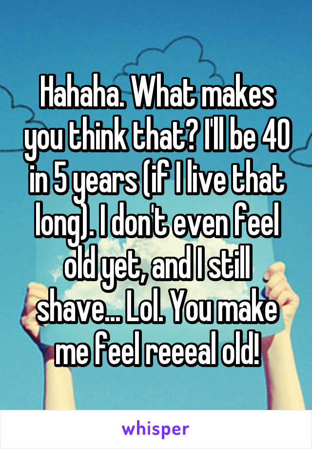 Hahaha. What makes you think that? I'll be 40 in 5 years (if I live that long). I don't even feel old yet, and I still shave... Lol. You make me feel reeeal old!