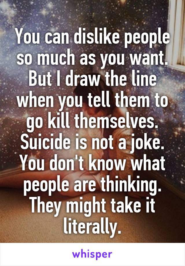 You can dislike people so much as you want. But I draw the line when you tell them to go kill themselves. Suicide is not a joke. You don't know what people are thinking. They might take it literally.