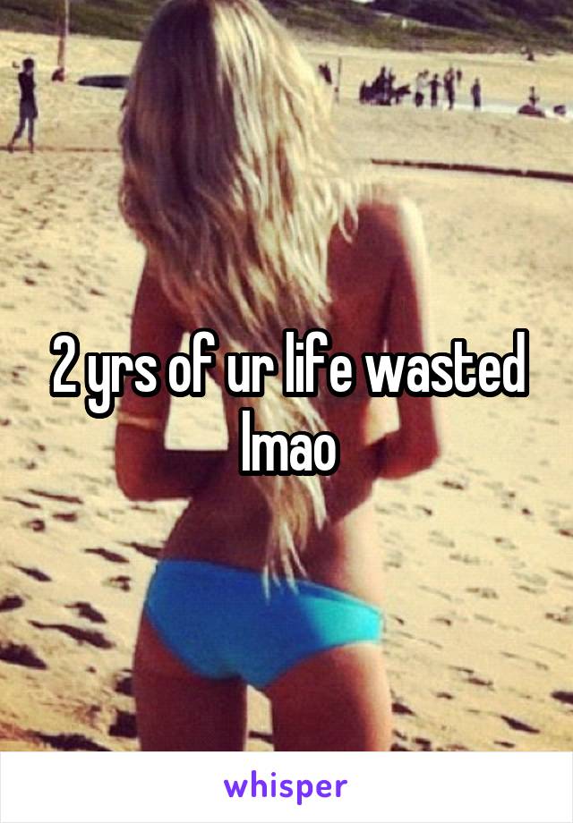 2 yrs of ur life wasted lmao