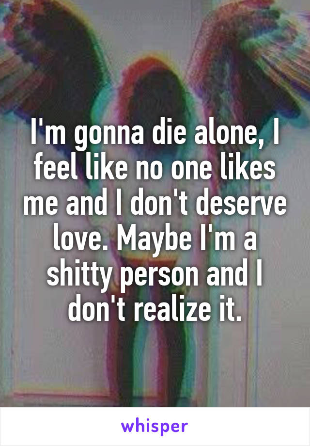 I'm gonna die alone, I feel like no one likes me and I don't deserve love. Maybe I'm a shitty person and I don't realize it.