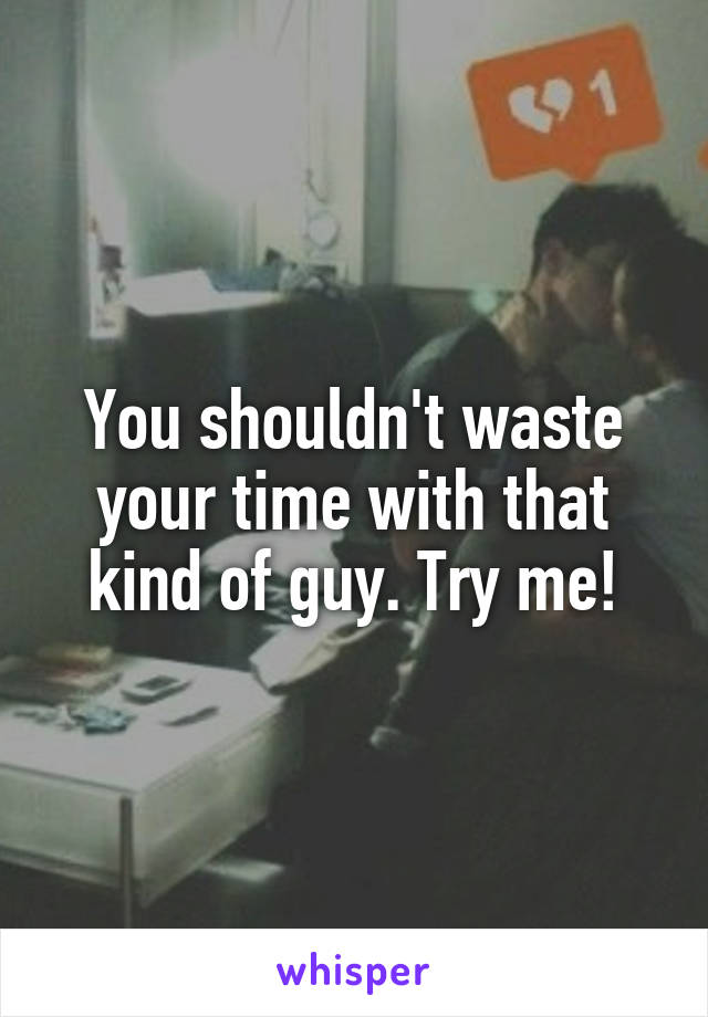 You shouldn't waste your time with that kind of guy. Try me!