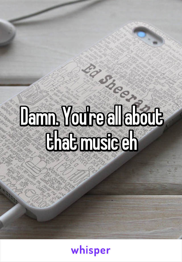 Damn. You're all about that music eh