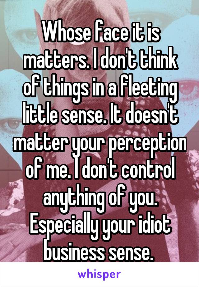 Whose face it is matters. I don't think of things in a fleeting little sense. It doesn't matter your perception of me. I don't control anything of you. Especially your idiot business sense. 