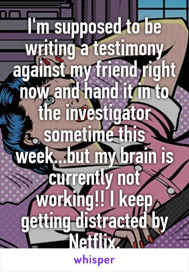 I'm supposed to be writing a testimony against my friend right now and hand it in to the investigator sometime this week...but my brain is currently not working!! I keep getting distracted by Netflix.