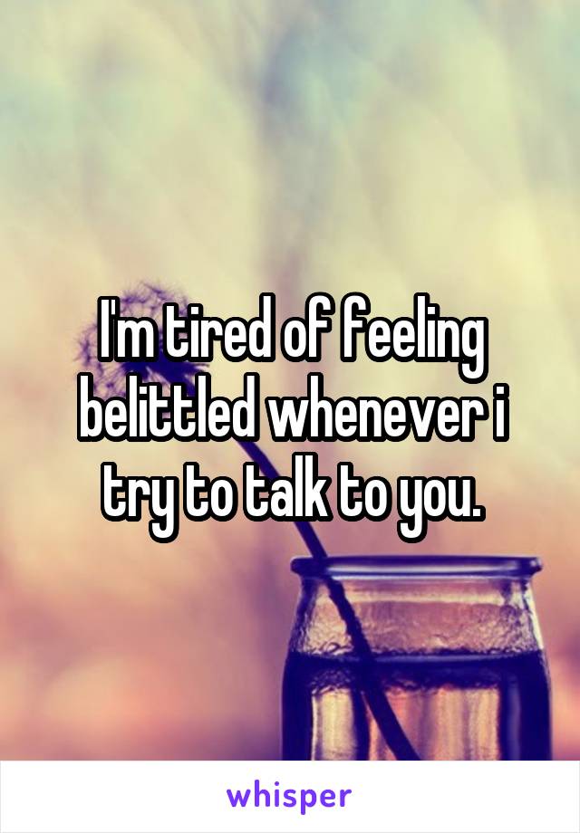 I'm tired of feeling belittled whenever i try to talk to you.