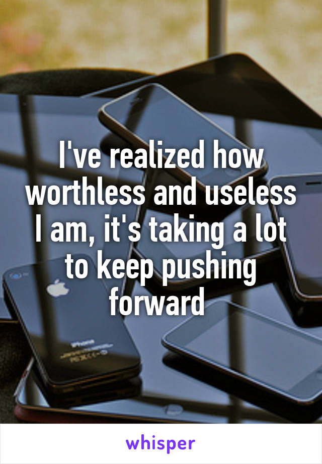 I've realized how worthless and useless I am, it's taking a lot to keep pushing forward 