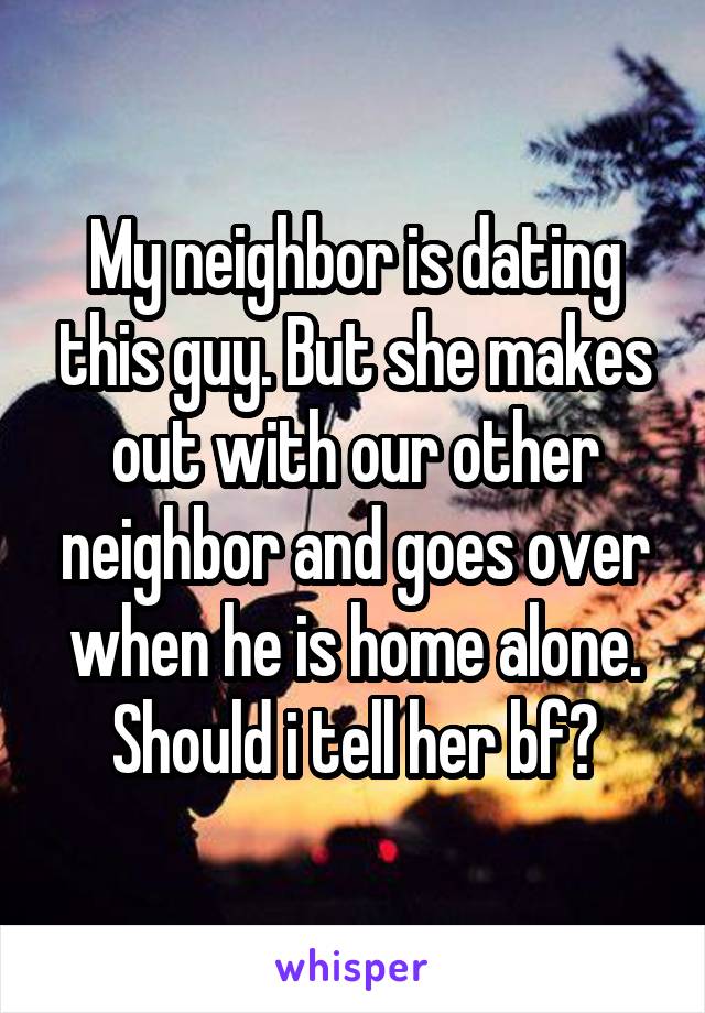 My neighbor is dating this guy. But she makes out with our other neighbor and goes over when he is home alone. Should i tell her bf?