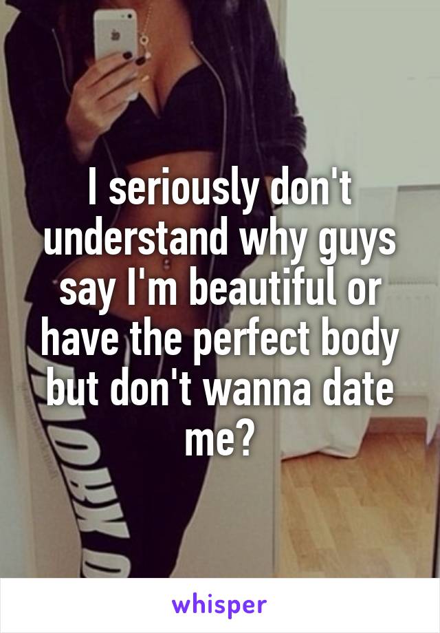 I seriously don't understand why guys say I'm beautiful or have the perfect body but don't wanna date me?