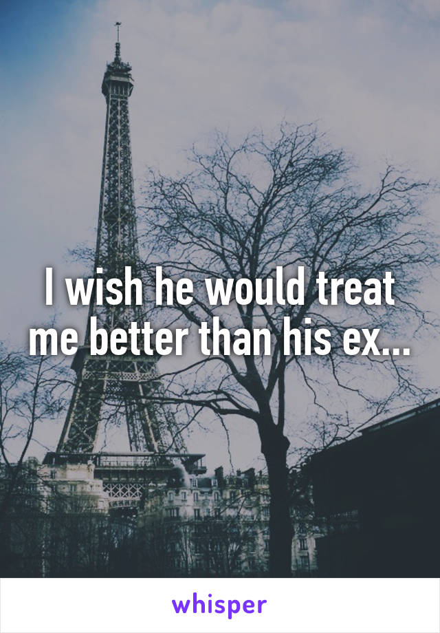 I wish he would treat me better than his ex...