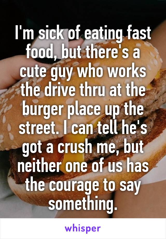 I'm sick of eating fast food, but there's a cute guy who works the drive thru at the burger place up the street. I can tell he's got a crush me, but neither one of us has the courage to say something.