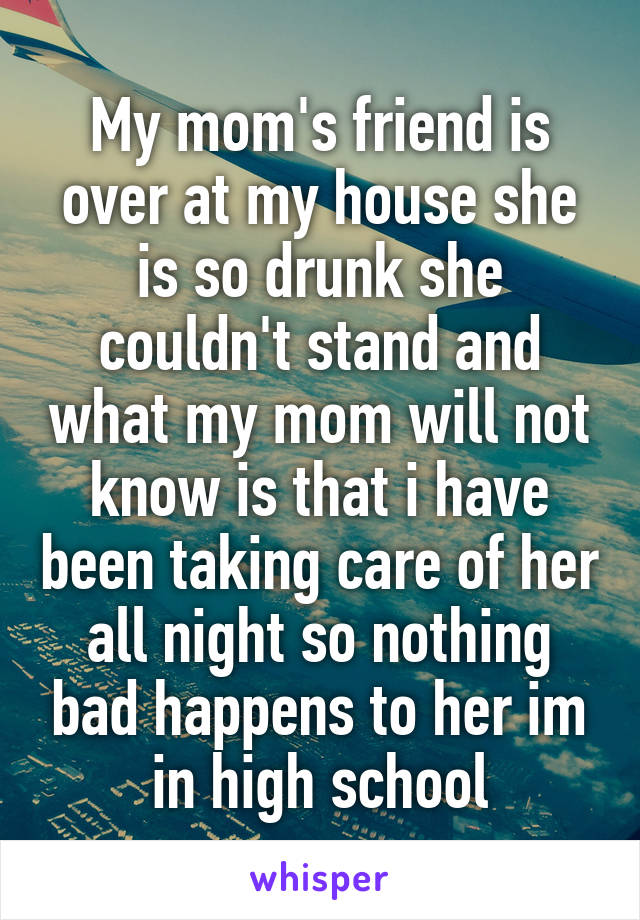 My mom's friend is over at my house she is so drunk she couldn't stand and what my mom will not know is that i have been taking care of her all night so nothing bad happens to her im in high school