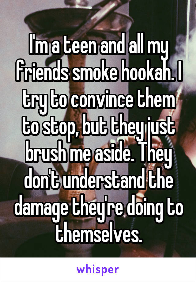 I'm a teen and all my friends smoke hookah. I try to convince them to stop, but they just brush me aside. They don't understand the damage they're doing to themselves.