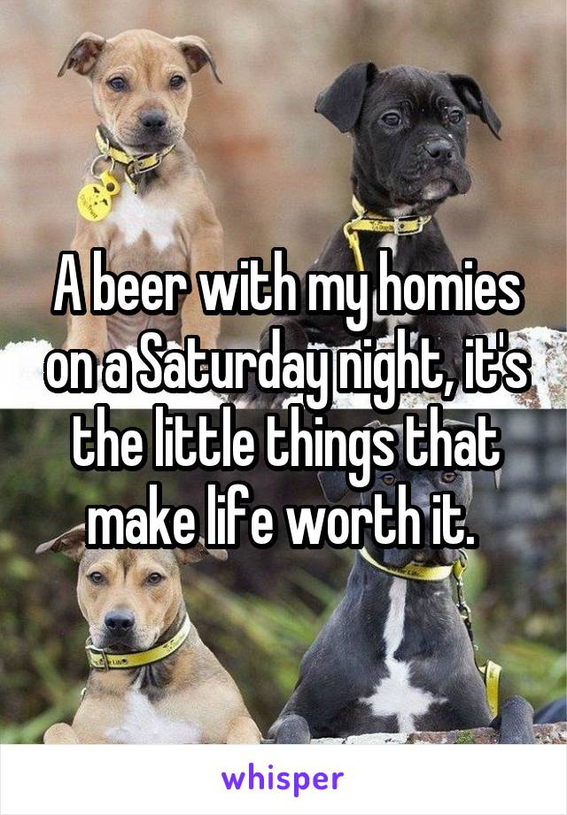 A beer with my homies on a Saturday night, it's the little things that make life worth it. 