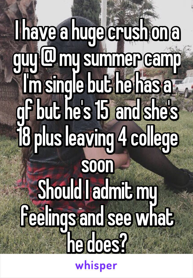 I have a huge crush on a guy @ my summer camp
I'm single but he has a gf but he's 15  and she's 18 plus leaving 4 college soon
Should I admit my feelings and see what he does?