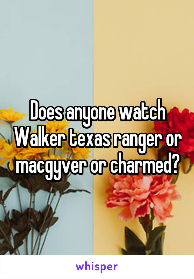 Does anyone watch Walker texas ranger or macgyver or charmed?