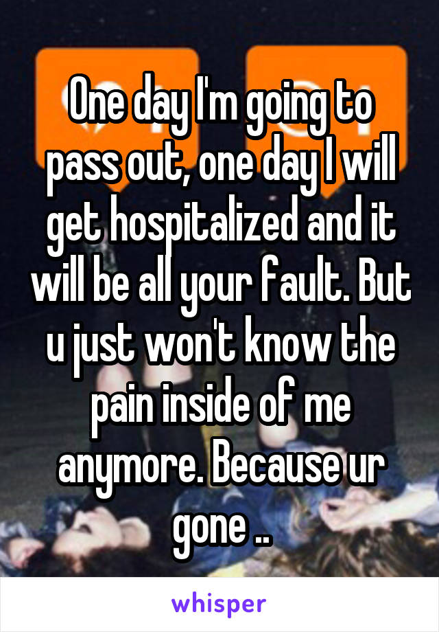 One day I'm going to pass out, one day I will get hospitalized and it will be all your fault. But u just won't know the pain inside of me anymore. Because ur gone ..