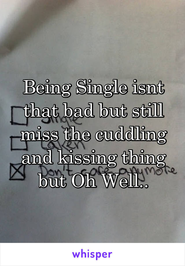 Being Single isnt that bad but still miss the cuddling and kissing thing but Oh Well..