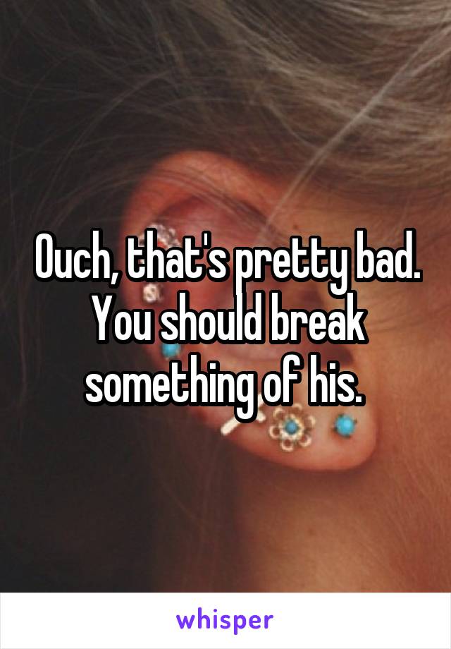 Ouch, that's pretty bad. You should break something of his. 