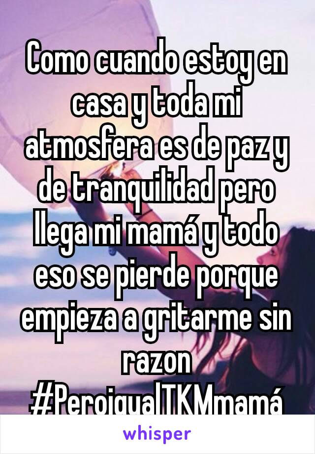 Como cuando estoy en casa y toda mi atmosfera es de paz y de tranquilidad pero llega mi mamá y todo eso se pierde porque empieza a gritarme sin razon
#PeroigualTKMmamá