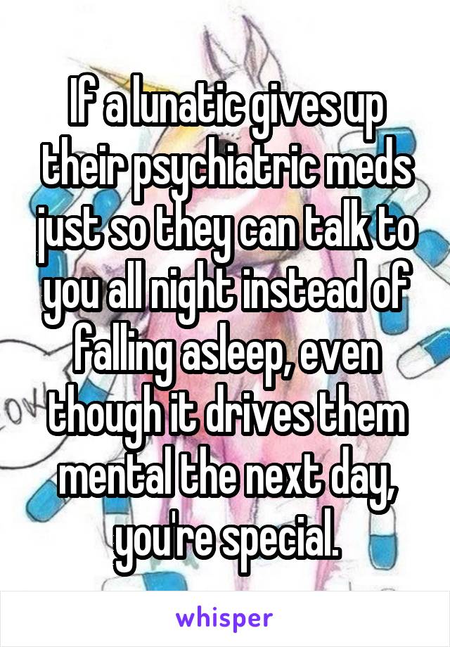 If a lunatic gives up their psychiatric meds just so they can talk to you all night instead of falling asleep, even though it drives them mental the next day, you're special.