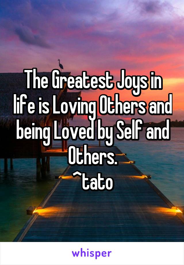 The Greatest Joys in life is Loving Others and being Loved by Self and Others.
^tato