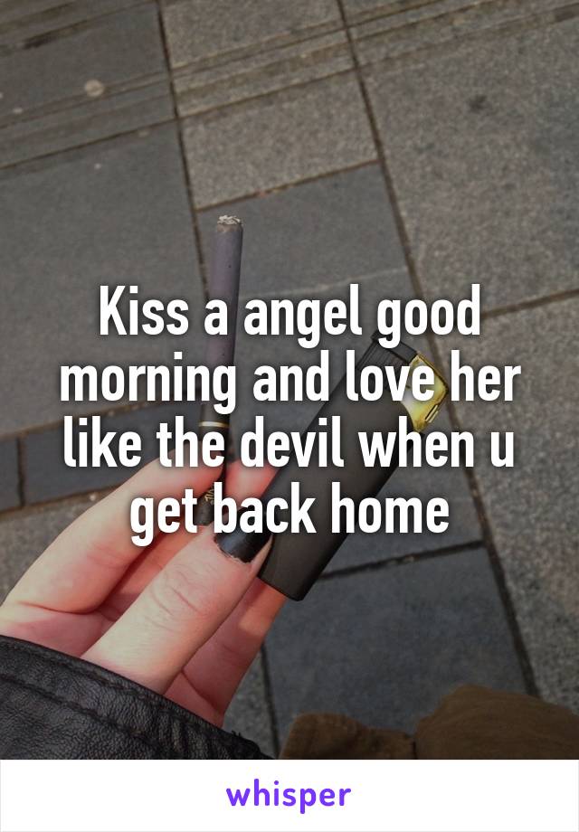 Kiss a angel good morning and love her like the devil when u get back home