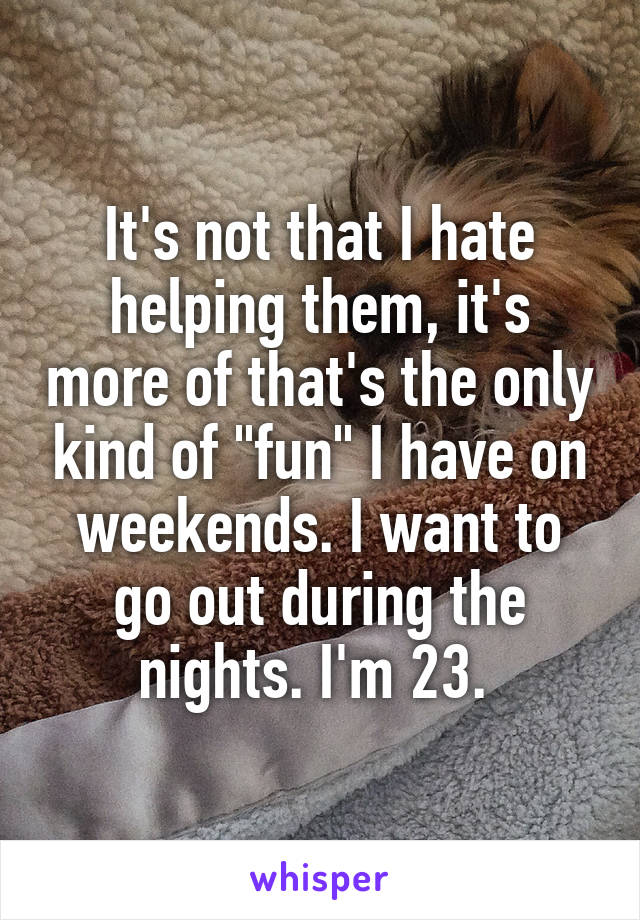 It's not that I hate helping them, it's more of that's the only kind of "fun" I have on weekends. I want to go out during the nights. I'm 23. 