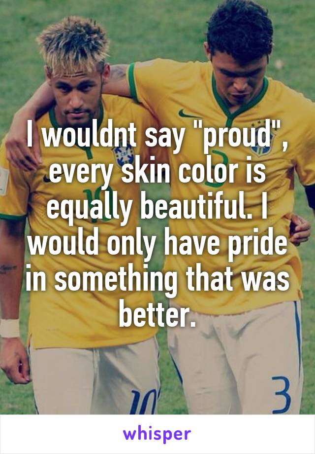 I wouldnt say "proud", every skin color is equally beautiful. I would only have pride in something that was better.