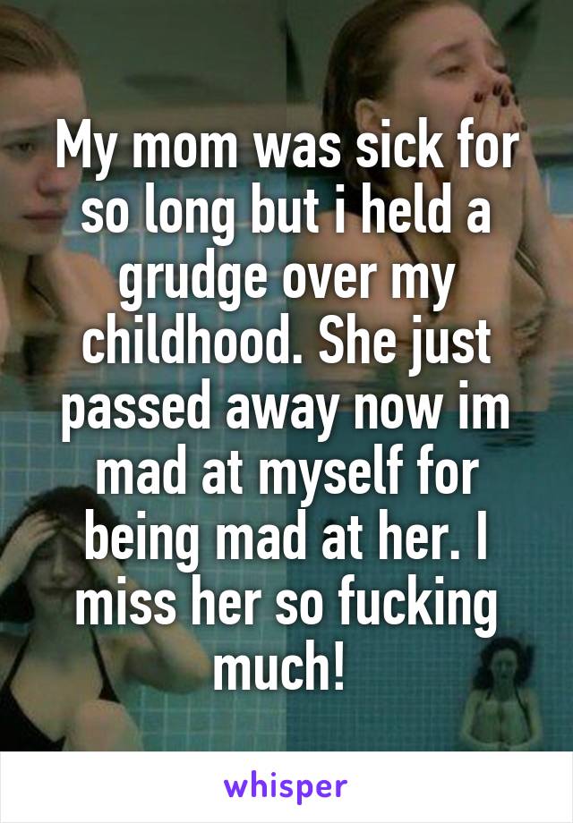 My mom was sick for so long but i held a grudge over my childhood. She just passed away now im mad at myself for being mad at her. I miss her so fucking much! 