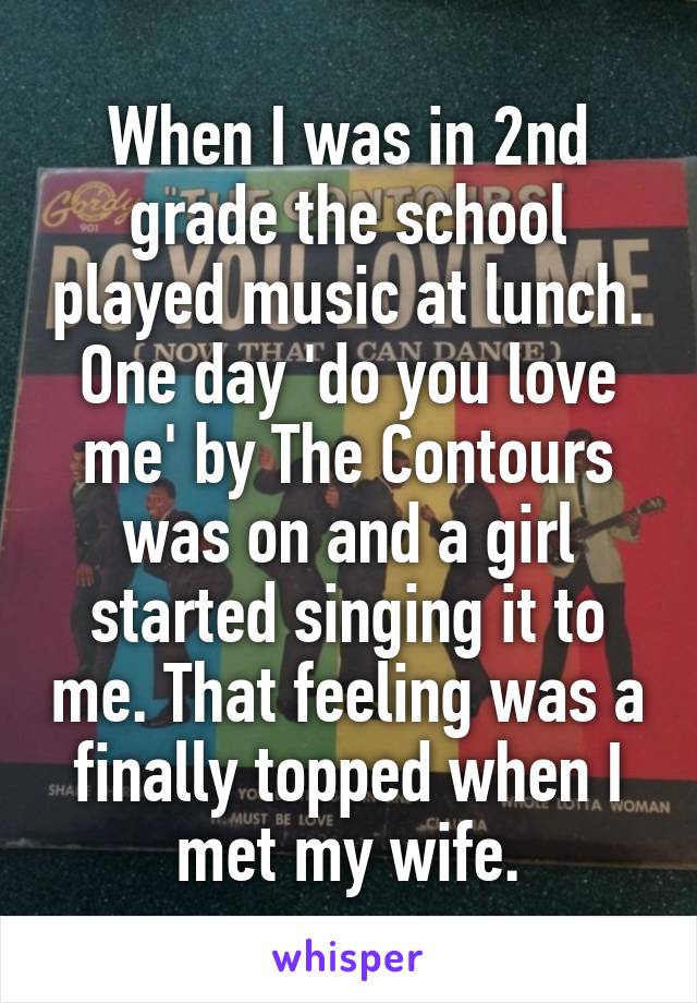 When I was in 2nd grade the school played music at lunch. One day 'do you love me' by The Contours was on and a girl started singing it to me. That feeling was a finally topped when I met my wife.