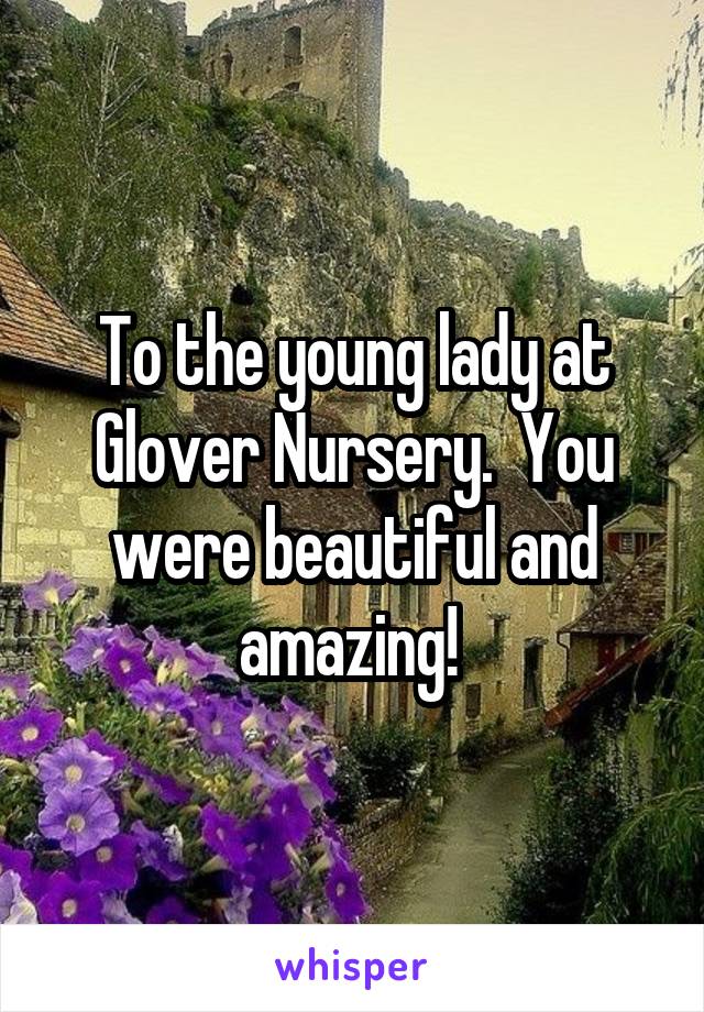 To the young lady at Glover Nursery.  You were beautiful and amazing! 