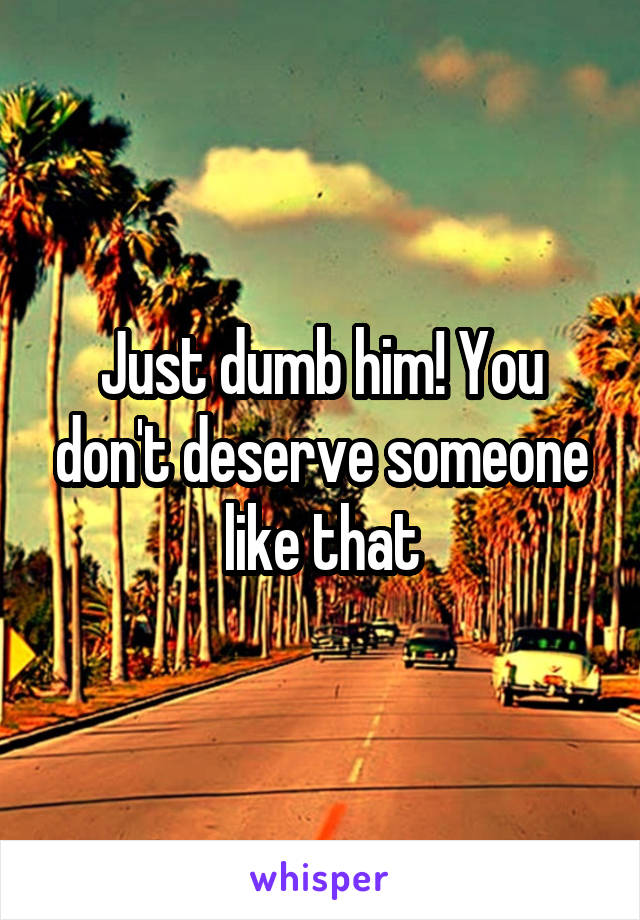 Just dumb him! You don't deserve someone like that