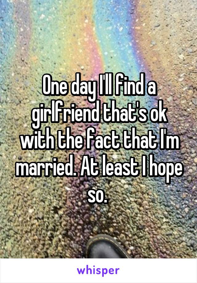 One day I'll find a girlfriend that's ok with the fact that I'm married. At least I hope so. 