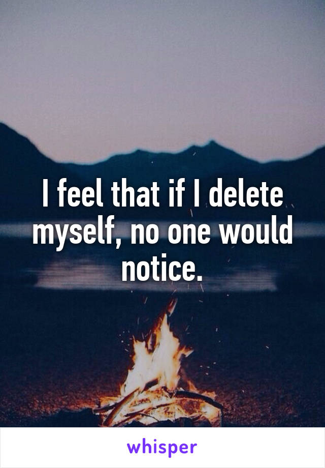 I feel that if I delete myself, no one would notice.