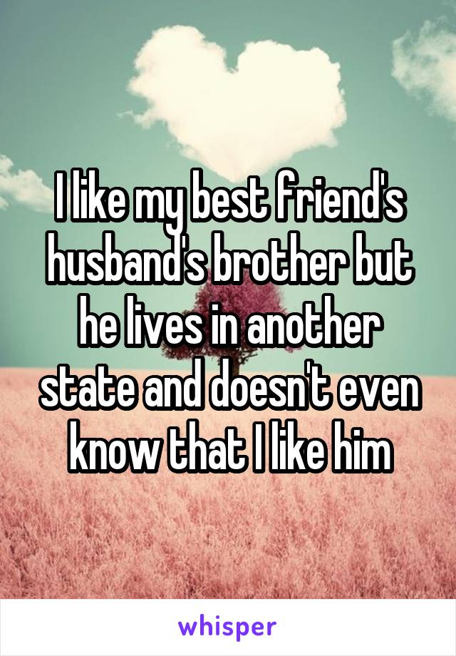 I like my best friend's husband's brother but he lives in another state and doesn't even know that I like him