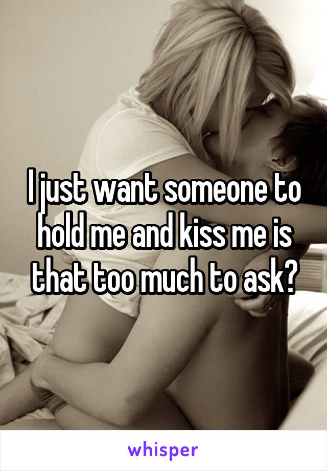 I just want someone to hold me and kiss me is that too much to ask?