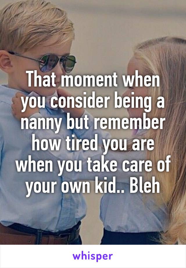 That moment when you consider being a nanny but remember how tired you are when you take care of your own kid.. Bleh