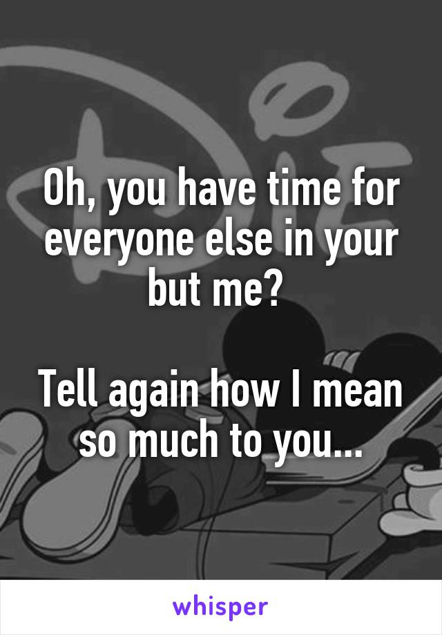 Oh, you have time for everyone else in your but me? 

Tell again how I mean so much to you...