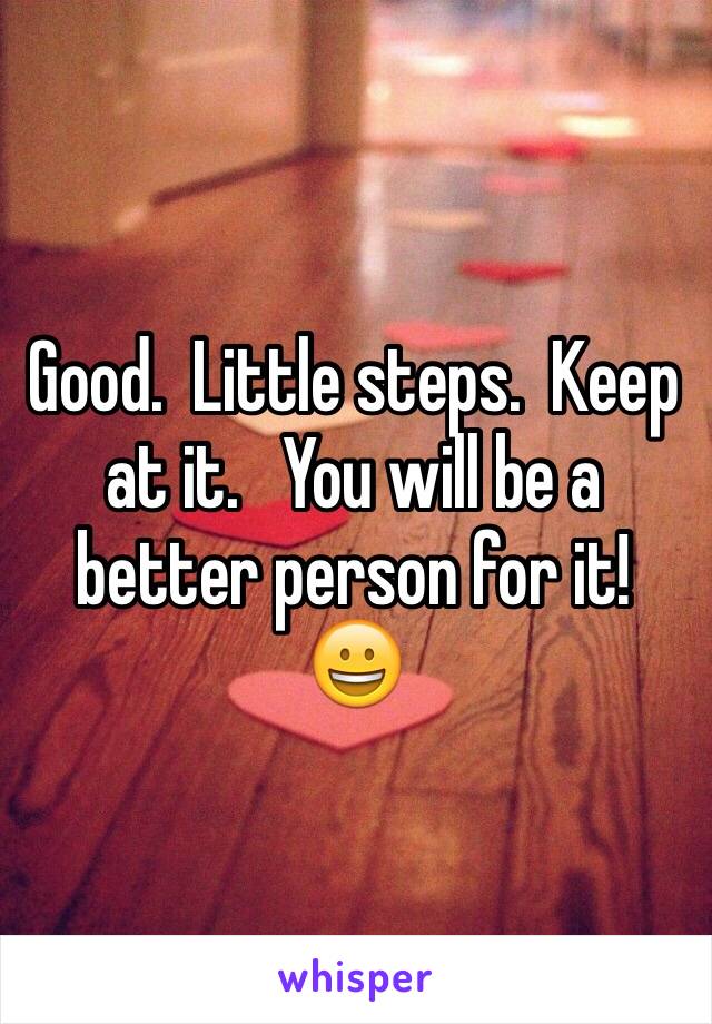 Good.  Little steps.  Keep at it.   You will be a better person for it!  😀