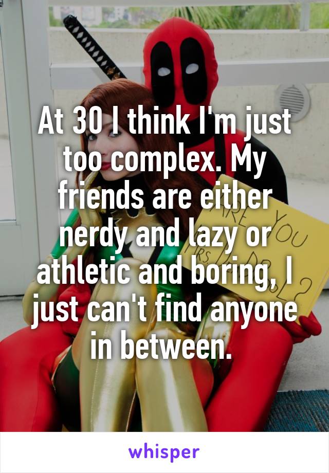 At 30 I think I'm just too complex. My friends are either nerdy and lazy or athletic and boring, I just can't find anyone in between. 