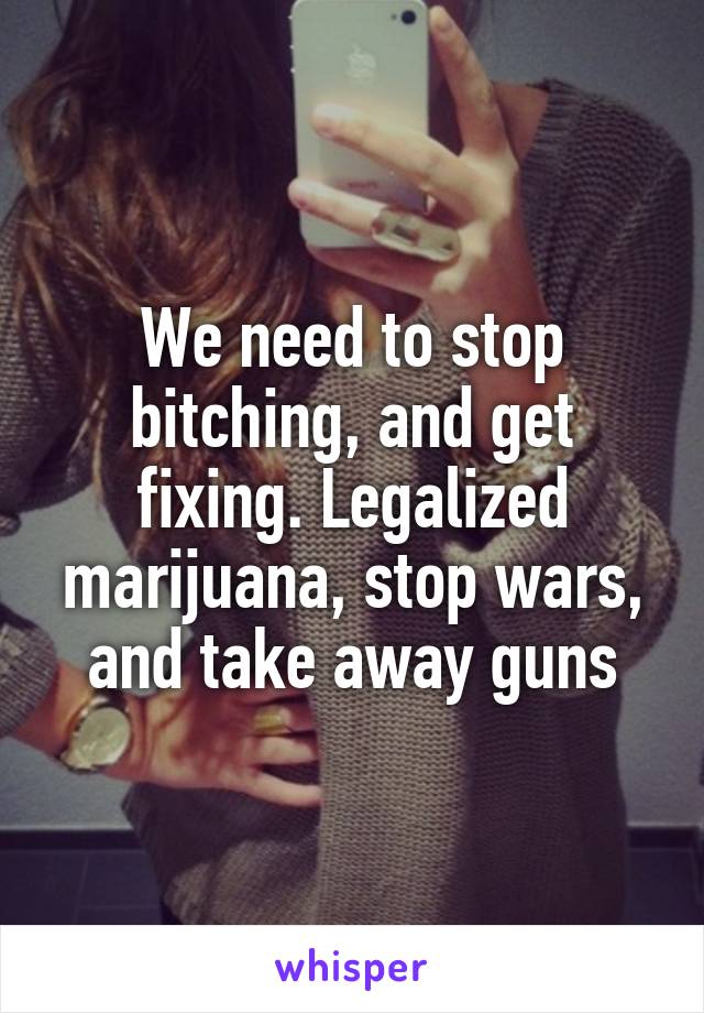 We need to stop bitching, and get fixing. Legalized marijuana, stop wars, and take away guns