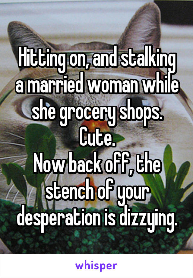 Hitting on, and stalking a married woman while she grocery shops. Cute.
Now back off, the stench of your desperation is dizzying.