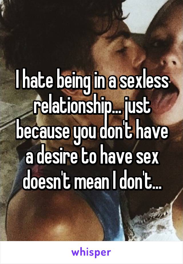 I hate being in a sexless relationship... just because you don't have a desire to have sex doesn't mean I don't...