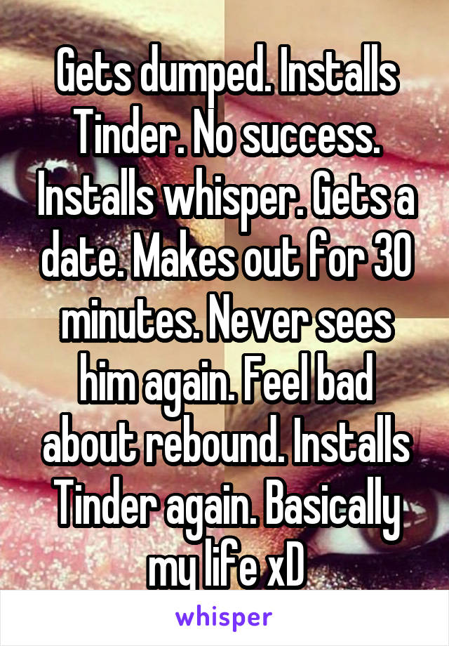 Gets dumped. Installs Tinder. No success. Installs whisper. Gets a date. Makes out for 30 minutes. Never sees him again. Feel bad about rebound. Installs Tinder again. Basically my life xD