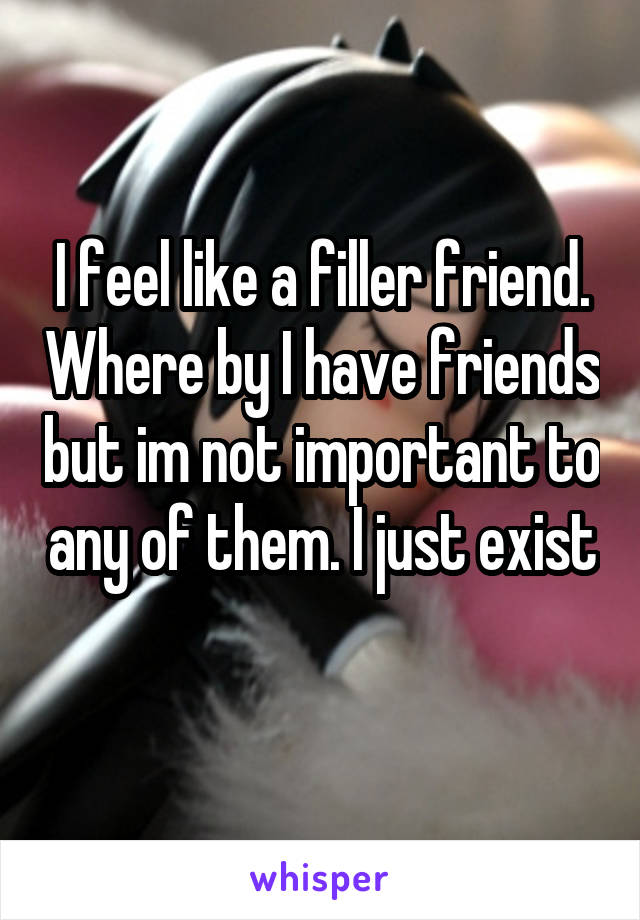 I feel like a filler friend. Where by I have friends but im not important to any of them. I just exist 