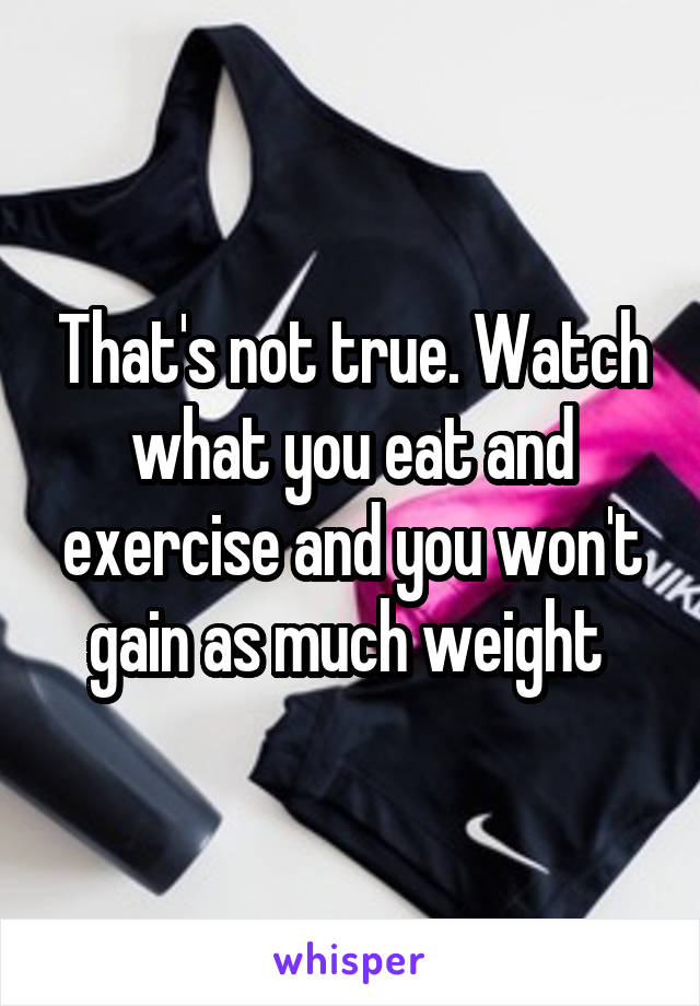 That's not true. Watch what you eat and exercise and you won't gain as much weight 