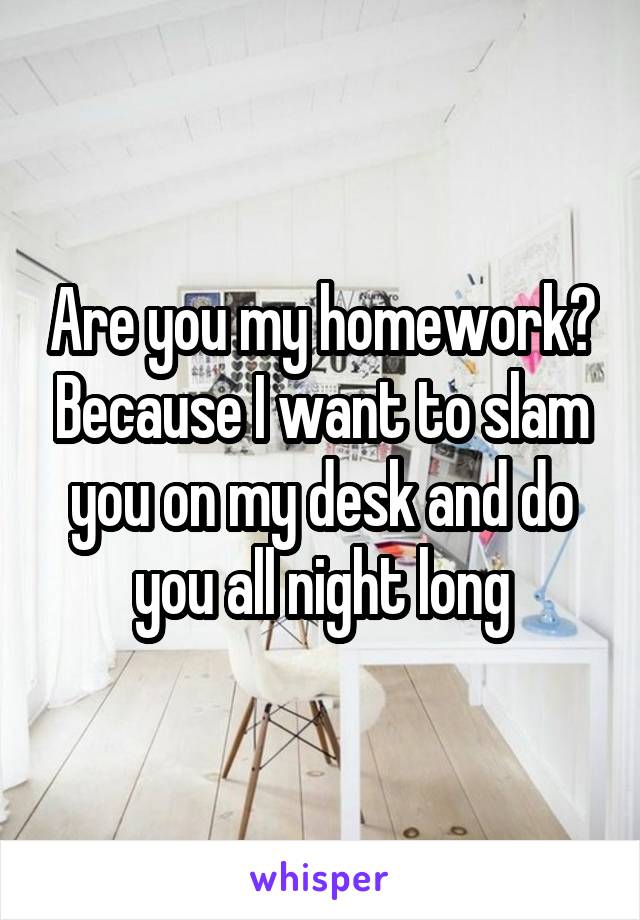 Are you my homework? Because I want to slam you on my desk and do you all night long