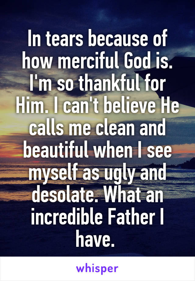 In tears because of how merciful God is. I'm so thankful for Him. I can't believe He calls me clean and beautiful when I see myself as ugly and desolate. What an incredible Father I have. 