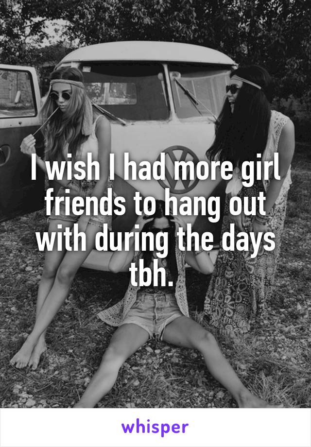 I wish I had more girl friends to hang out with during the days tbh. 