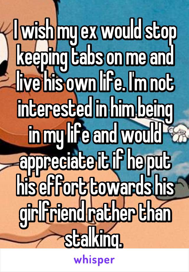 I wish my ex would stop keeping tabs on me and live his own life. I'm not interested in him being in my life and would appreciate it if he put his effort towards his girlfriend rather than stalking. 